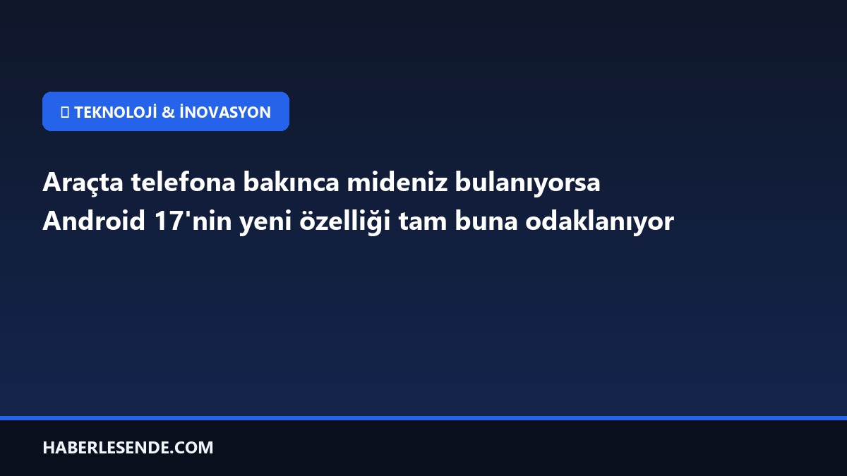 Araçta telefona bakınca mideniz bulanıyorsa Android 17'nin yeni özelliği tam buna odaklanıyor
