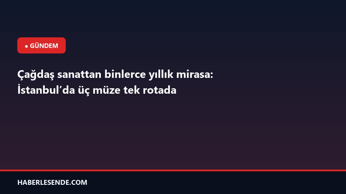 Çağdaş sanattan binlerce yıllık mirasa: İstanbul’da üç müze tek rotada