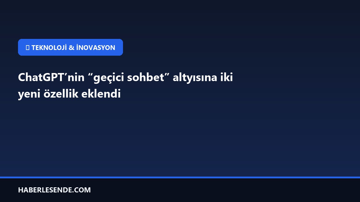 ChatGPT’nin “geçici sohbet” altyısına iki yeni özellik eklendi