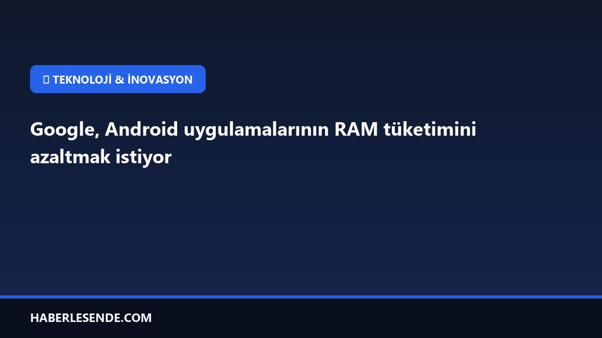 Google, Android uygulamalarının RAM tüketimini azaltmak istiyor