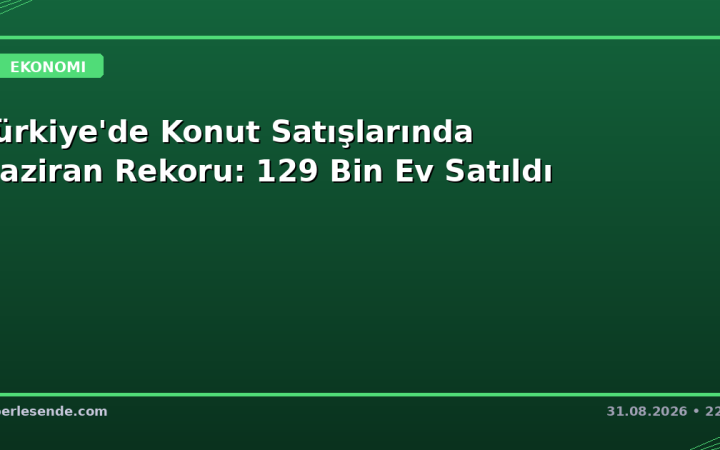Türkiye'de Konut Satışlarında Haziran Rekoru: 129 Bin Ev Satıldı