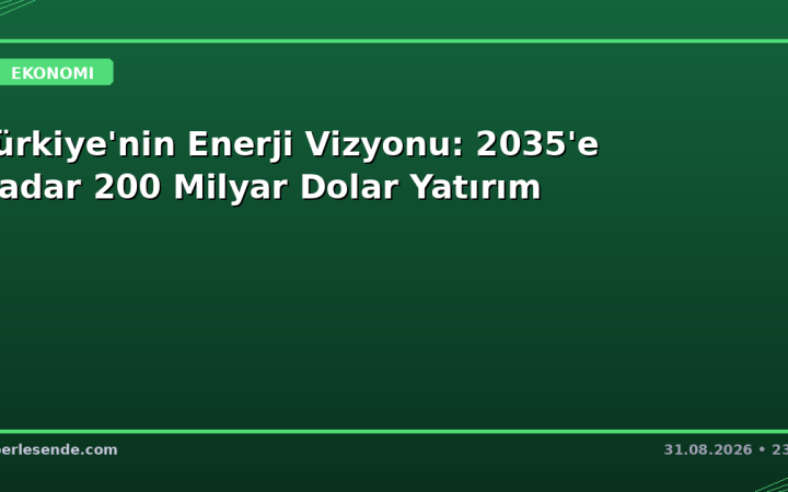 Türkiye'nin Enerji Vizyonu: 2035'e Kadar 200 Milyar Dolar Yatırım