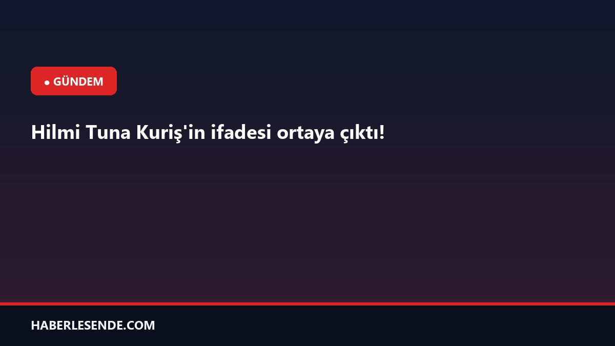 Hilmi Tuna Kuriş'in ifadesi ortaya çıktı!