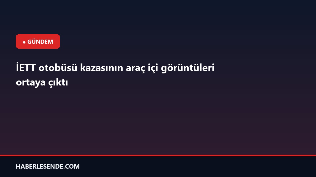 İETT otobüsü kazasının araç içi görüntüleri ortaya çıktı
