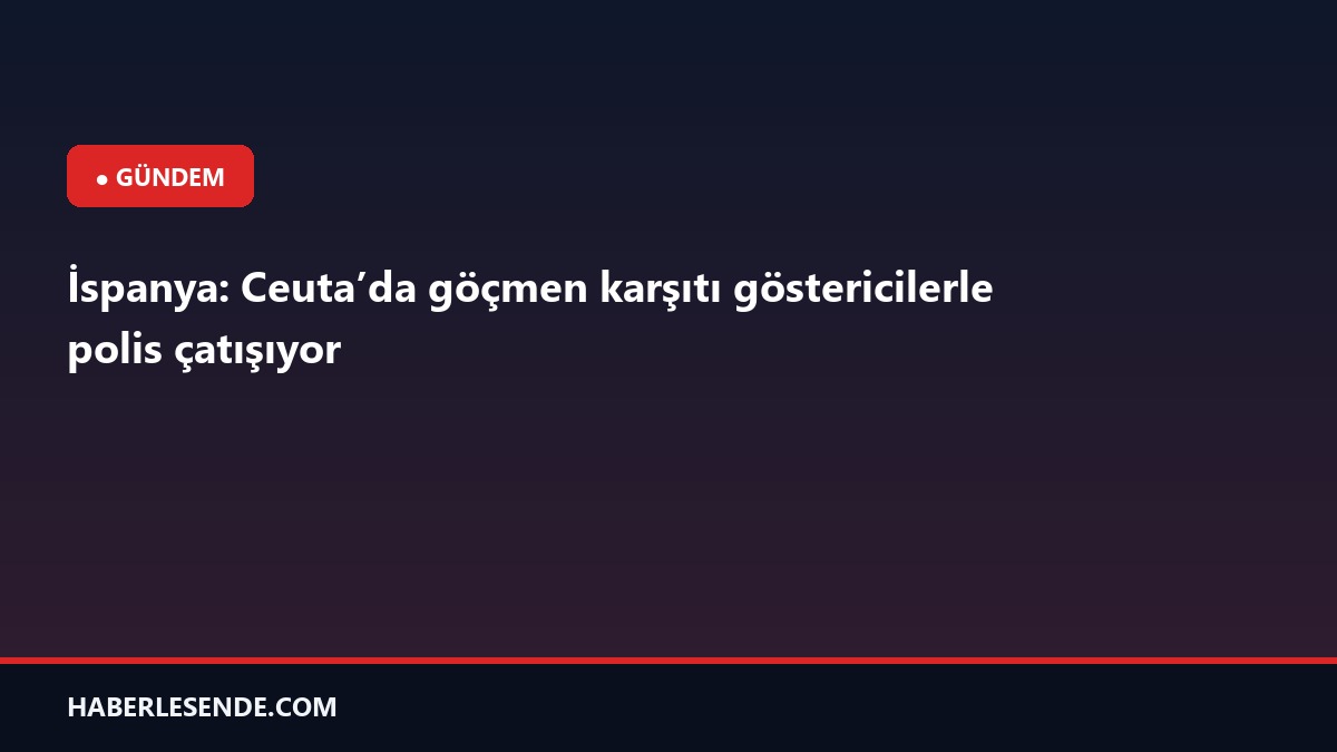 İspanya: Ceuta’da göçmen karşıtı göstericilerle polis çatışıyor