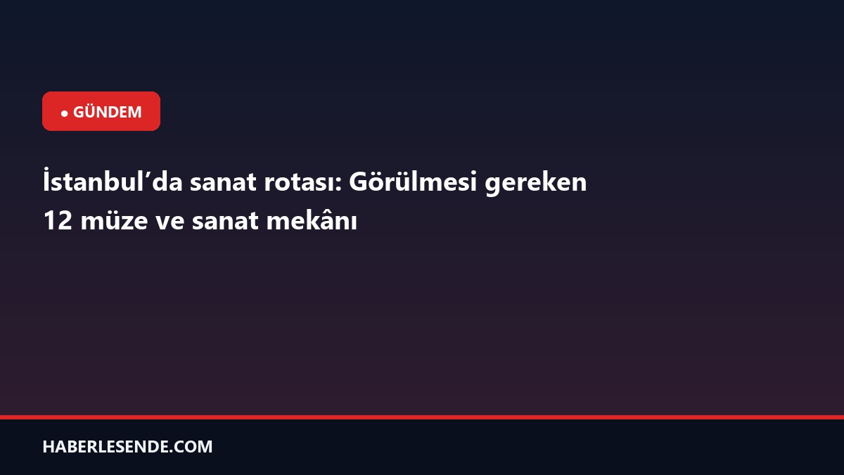 İstanbul’da sanat rotası: Görülmesi gereken 12 müze ve sanat mekânı