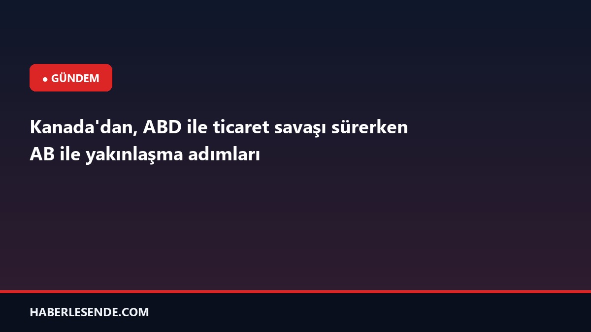 Kanada'dan, ABD ile ticaret savaşı sürerken AB ile yakınlaşma adımları