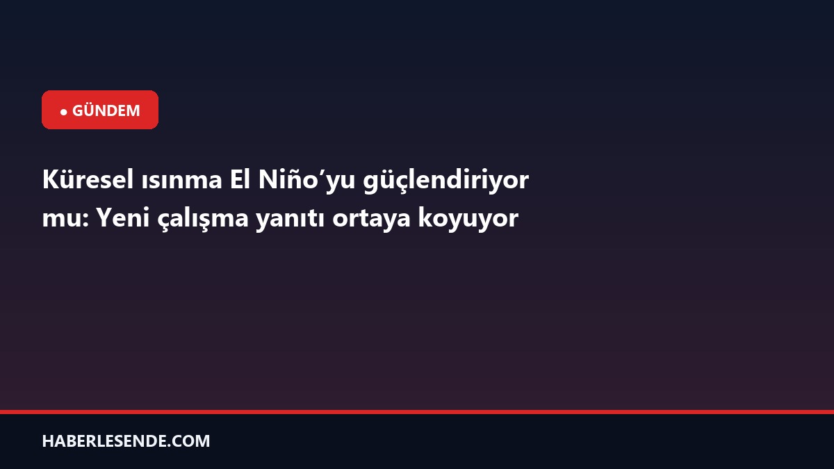 Küresel ısınma El Niño’yu güçlendiriyor mu: Yeni çalışma yanıtı ortaya koyuyor