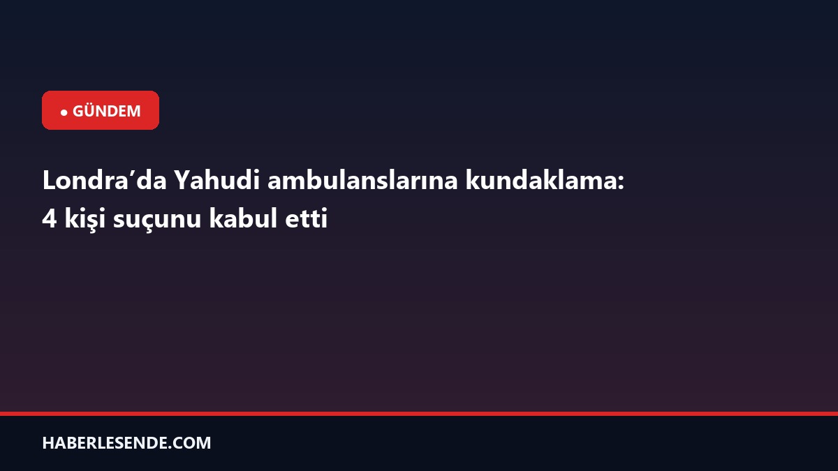 Londra’da Yahudi ambulanslarına kundaklama: 4 kişi suçunu kabul etti