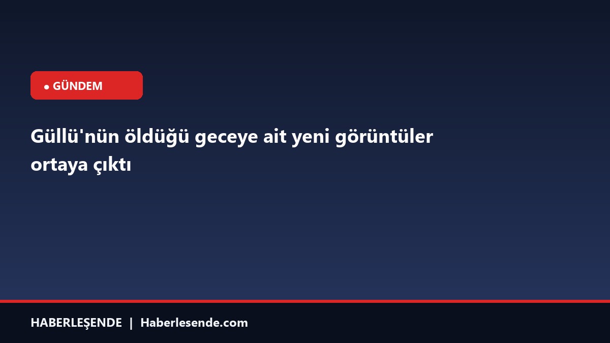 Güllü'nün öldüğü geceye ait yeni görüntüler ortaya çıktı