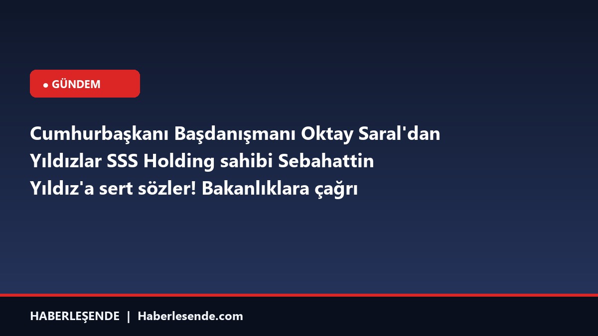 Cumhurbaşkanı Başdanışmanı Oktay Saral'dan Yıldızlar SSS Holding sahibi Sebahattin Yıldız'a sert sözler! Bakanlıklara çağrı yaptı