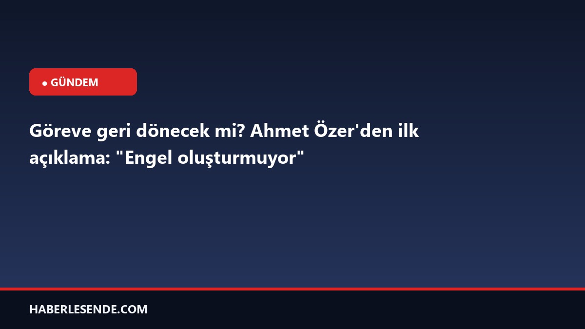 Göreve geri dönecek mi? Ahmet Özer'den ilk açıklama: