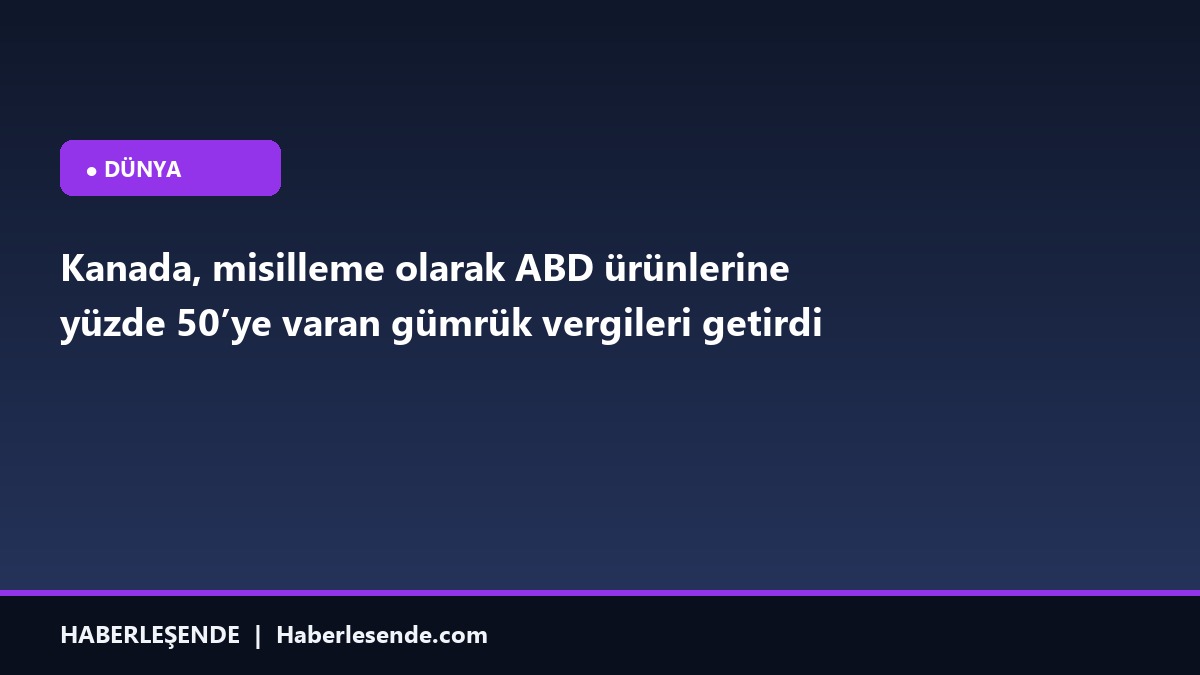 Kanada, misilleme olarak ABD ürünlerine yüzde 50’ye varan gümrük vergileri getirdi