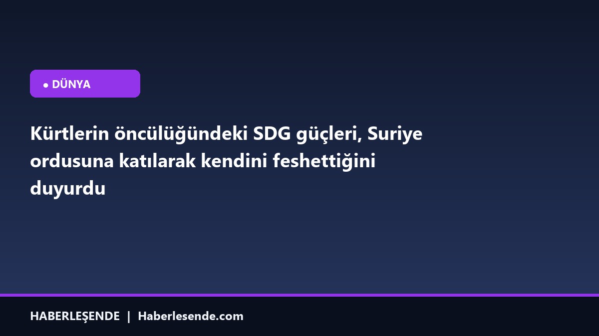 Kürtlerin öncülüğündeki SDG güçleri, Suriye ordusuna katılarak kendini feshettiğini duyurdu