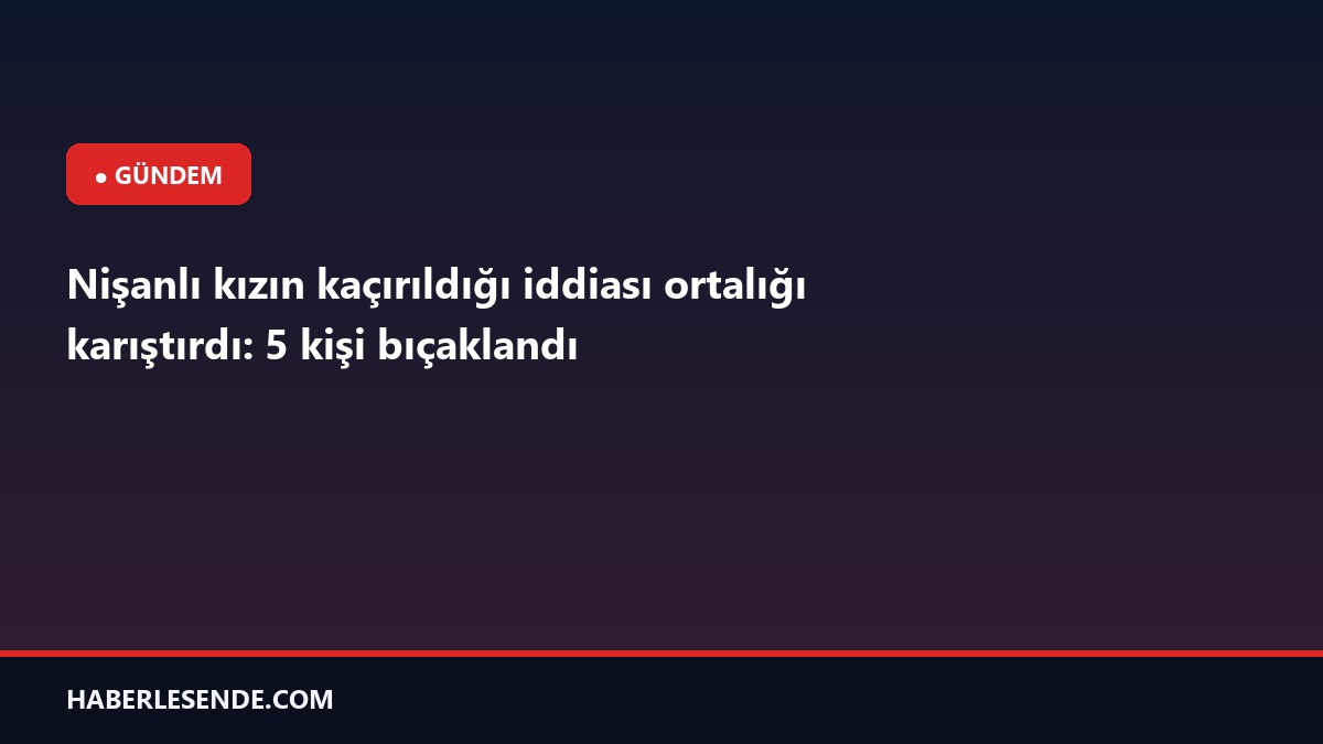 Nişanlı kızın kaçırıldığı iddiası ortalığı karıştırdı: 5 kişi bıçaklandı