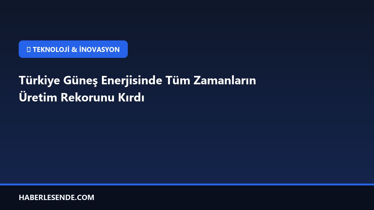 Türkiye Güneş Enerjisinde Tüm Zamanların Üretim Rekorunu Kırdı