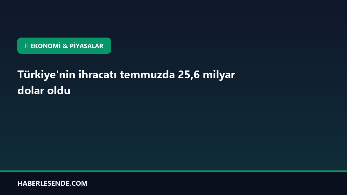 Türkiye'nin ihracatı temmuzda 25,6 milyar dolar oldu