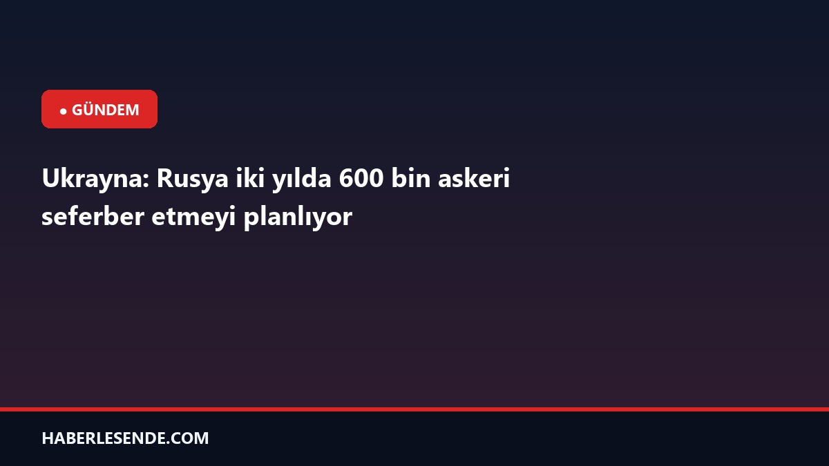 Ukrayna: Rusya iki yılda 600 bin askeri seferber etmeyi planlıyor