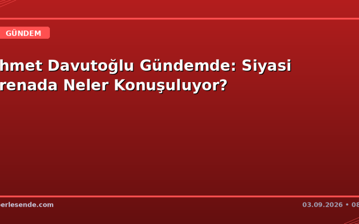 Ahmet Davutoğlu Gündemde: Siyasi Arenada Neler Konuşuluyor?