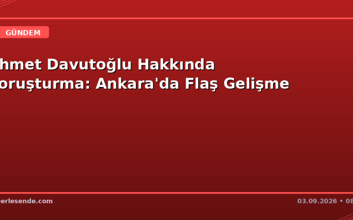 Ahmet Davutoğlu Hakkında Soruşturma: Ankara'da Flaş Gelişme