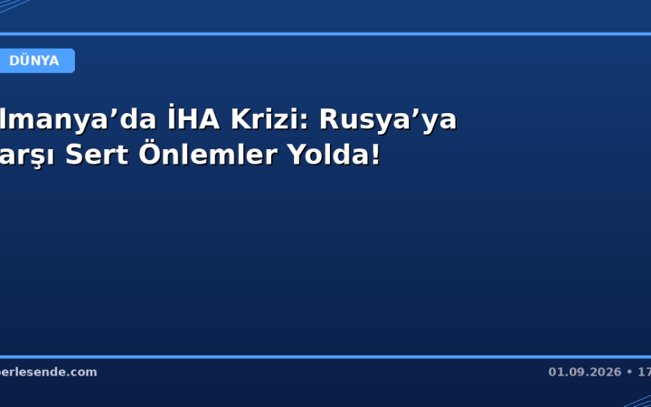 Almanya’da İHA Krizi: Rusya’ya Karşı Sert Önlemler Yolda!