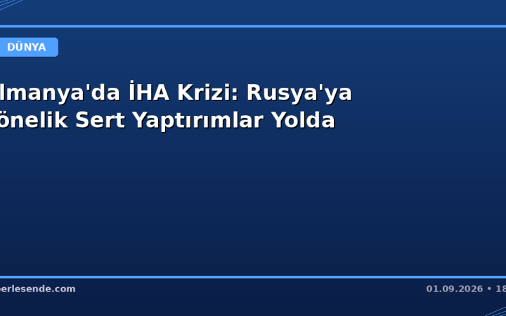 Almanya'da İHA Krizi: Rusya'ya Yönelik Sert Yaptırımlar Yolda