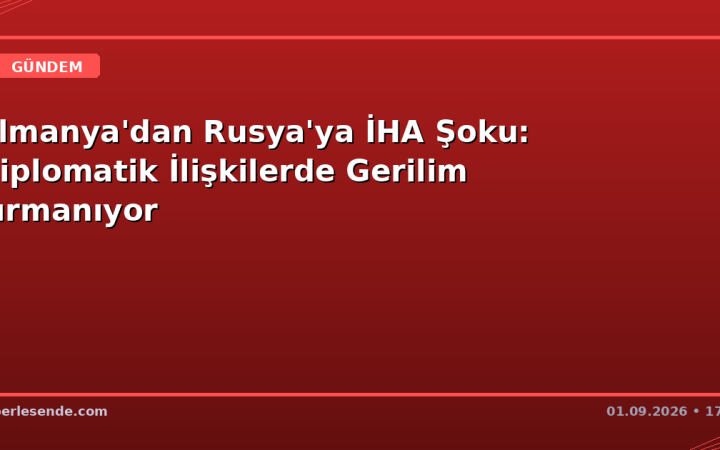 Almanya'dan Rusya'ya İHA Şoku: Diplomatik İlişkilerde Gerilim Tırmanıyor