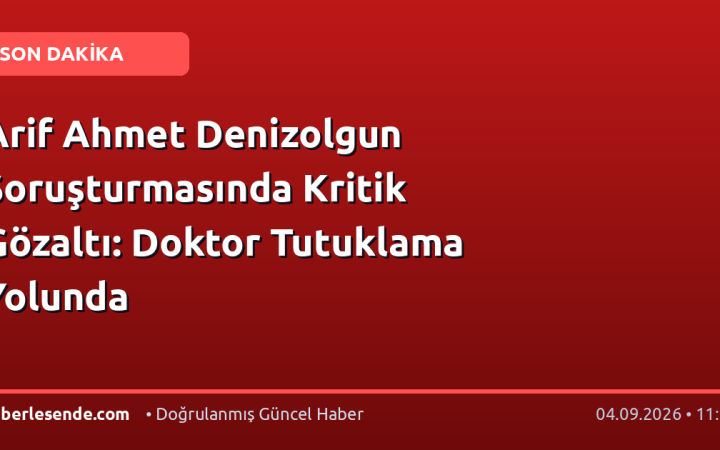 Arif Ahmet Denizolgun Soruşturmasında Kritik Gözaltı: Doktor Tutuklama Yolunda