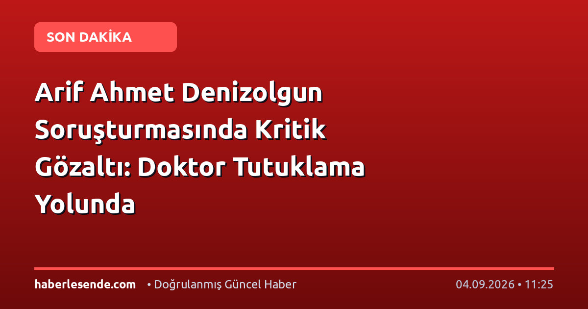 Arif Ahmet Denizolgun Soruşturmasında Kritik Gözaltı: Doktor Tutuklama Yolunda