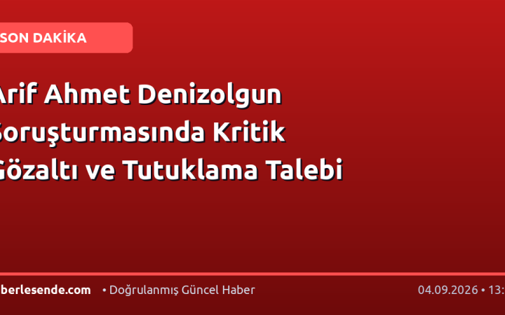 Arif Ahmet Denizolgun Soruşturmasında Kritik Gözaltı ve Tutuklama Talebi