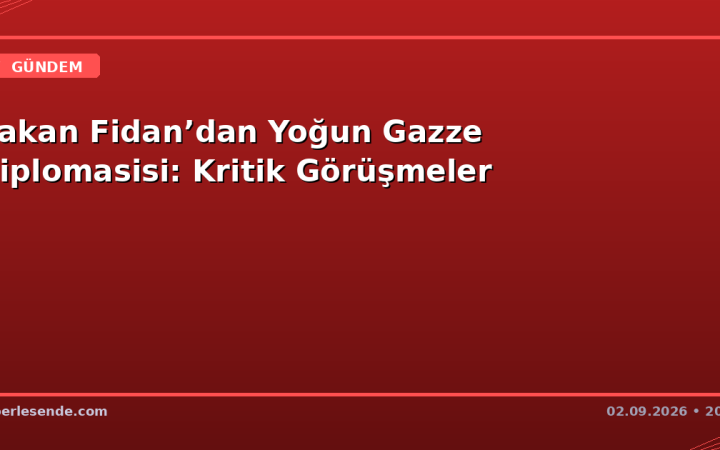 Bakan Fidan’dan Yoğun Gazze Diplomasisi: Kritik Görüşmeler
