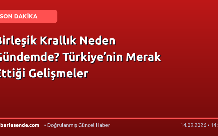 Birleşik Krallık Neden Gündemde? Türkiye’nin Merak Ettiği Gelişmeler