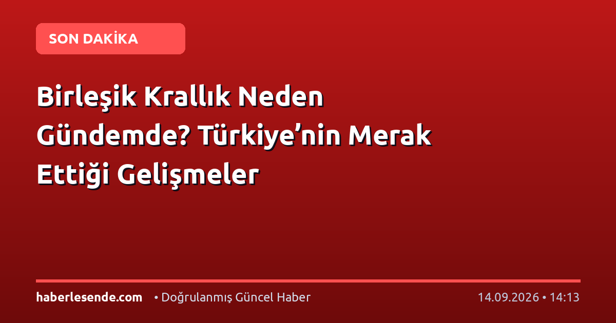 Birleşik Krallık Neden Gündemde? Türkiye’nin Merak Ettiği Gelişmeler