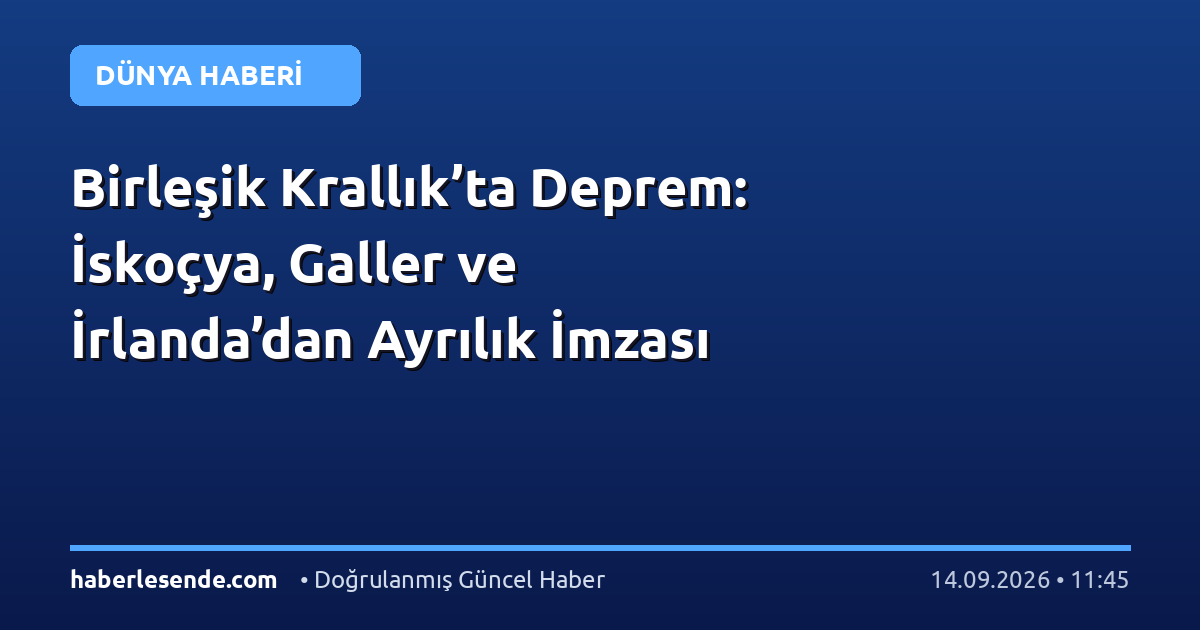 Birleşik Krallık’ta Deprem: İskoçya, Galler ve İrlanda’dan Ayrılık İmzası