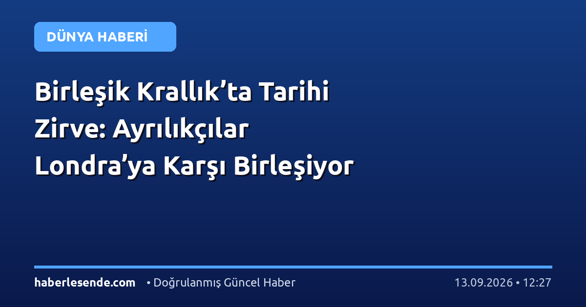 Birleşik Krallık’ta Tarihi Zirve: Ayrılıkçılar Londra’ya Karşı Birleşiyor