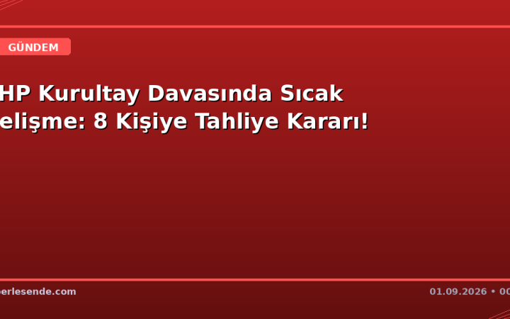 CHP Kurultay Davasında Sıcak Gelişme: 8 Kişiye Tahliye Kararı!