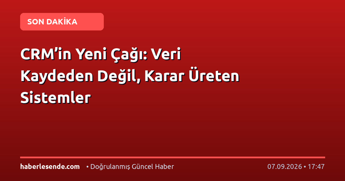 CRM’in Yeni Çağı: Veri Kaydeden Değil, Karar Üreten Sistemler