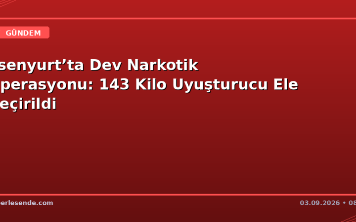Esenyurt’ta Dev Narkotik Operasyonu: 143 Kilo Uyuşturucu Ele Geçirildi
