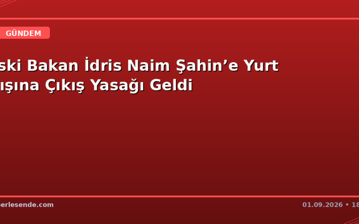 Eski Bakan İdris Naim Şahin’e Yurt Dışına Çıkış Yasağı Geldi