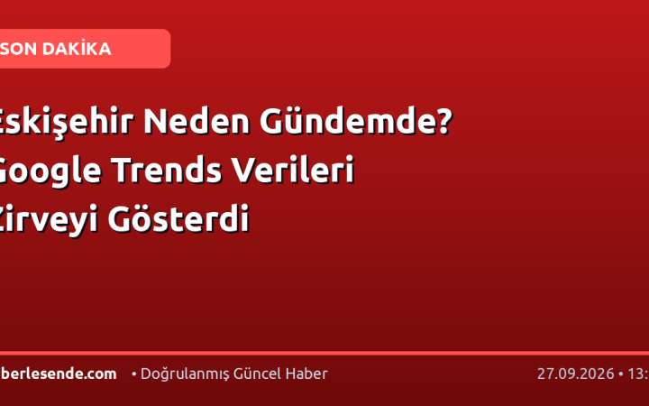 Eskişehir Neden Gündemde? Google Trends Verileri Zirveyi Gösterdi