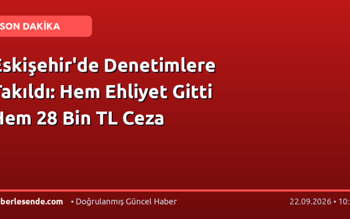 Eskişehir'de Denetimlere Takıldı: Hem Ehliyet Gitti Hem 28 Bin TL Ceza