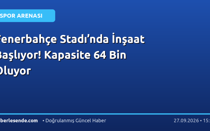 Fenerbahçe Stadı’nda İnşaat Başlıyor! Kapasite 64 Bin Oluyor