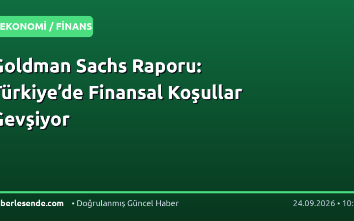 Goldman Sachs Raporu: Türkiye’de Finansal Koşullar Gevşiyor