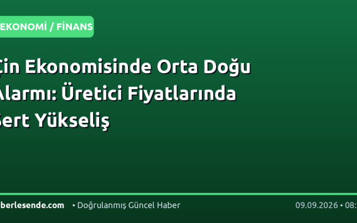 Çin Ekonomisinde Orta Doğu Alarmı: Üretici Fiyatlarında Sert Yükseliş