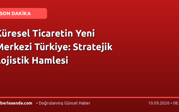 Küresel Ticaretin Yeni Merkezi Türkiye: Stratejik Lojistik Hamlesi