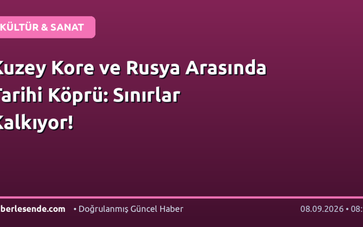 Kuzey Kore ve Rusya Arasında Tarihi Köprü: Sınırlar Kalkıyor!