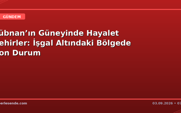 Lübnan’ın Güneyinde Hayalet Şehirler: İşgal Altındaki Bölgede Son Durum