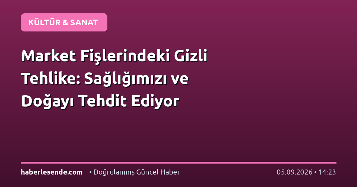 Market Fişlerindeki Gizli Tehlike: Sağlığımızı ve Doğayı Tehdit Ediyor