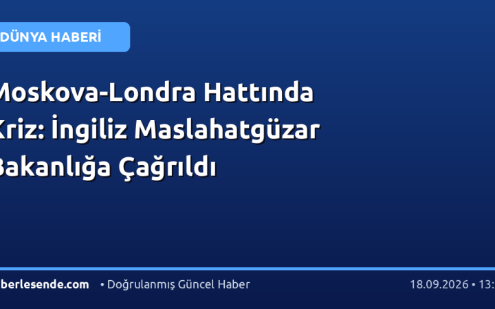 Moskova-Londra Hattında Kriz: İngiliz Maslahatgüzar Bakanlığa Çağrıldı