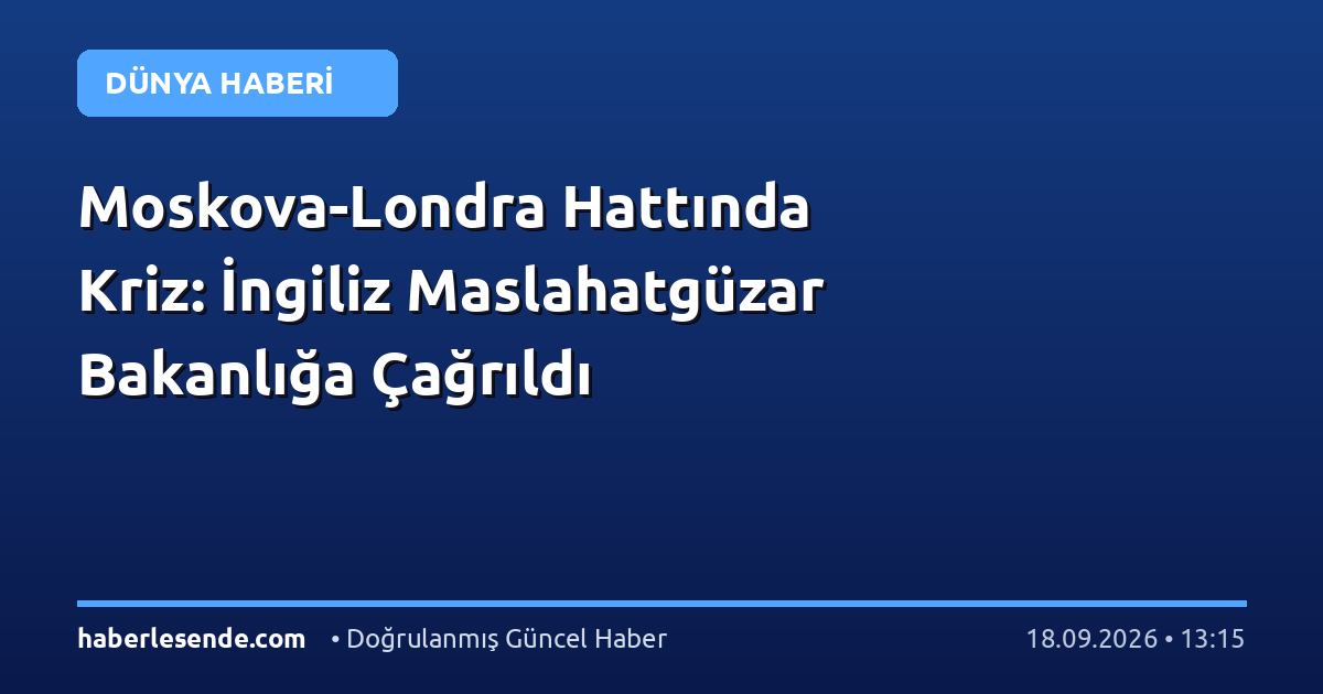 Moskova-Londra Hattında Kriz: İngiliz Maslahatgüzar Bakanlığa Çağrıldı